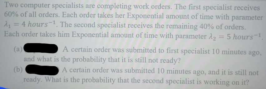 Two computer specialists are completing work orders. The first specialist receives
60% of all orders. Each order takes her Exponential amount of time with parameter
A₁ = 4 hours ¹. The second specialist receives the remaining 40% of orders.
Each order takes him Exponential amount of time with parameter 2₂ = 5 hours-¹1
(a)
A certain order was submitted to first specialist 10 minutes ago,
and what is the probability that it is still not ready?
(b)
A certain order was submitted 10 minutes ago, and it is still not
ready. What is the probability that the second specialist is working on it?
