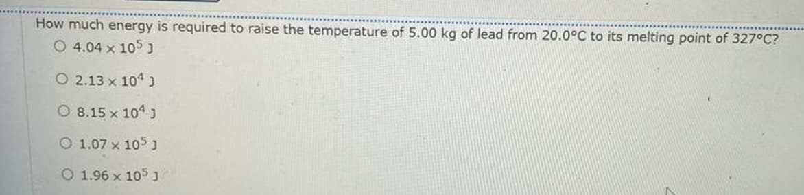 How much energy is required to raise the temperature of 5.00 kg of lead from 20.0°C to its melting point of 327°C?
O 4.04 x 105 J
O 2.13 x 104 J
O 8.15 x 104 J
O 1.07 x 105 J
O 1.96 x 105 J
N