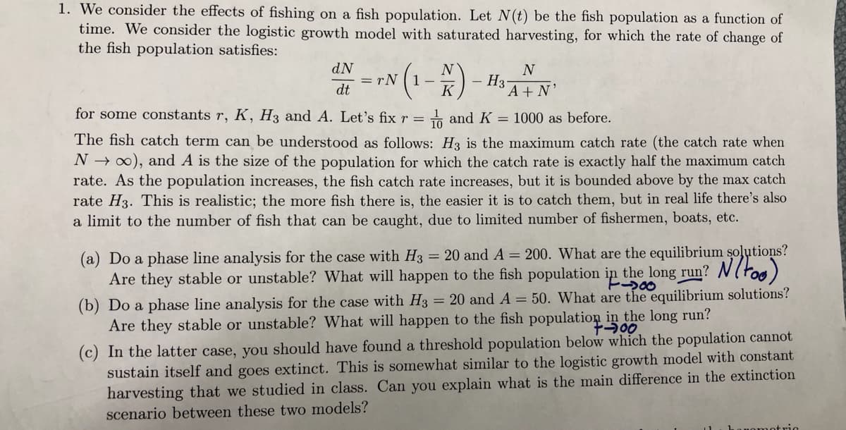 1. We consider the effects of fishing on a fish population. Let N(t) be the fish population as a function of
time. We consider the logistic growth model with saturated harvesting, for which the rate of change of
the fish population satisfies:
dN
= rN
dt
N
1 -
K
N
H3-
A + N'
for some constants r, K, H3 and A. Let's fix r = + and K = 1000 as before.
The fish catch term can be understood as follows: H3 is the maximum catch rate (the catch rate when
N → 0), and A is the size of the population for which the catch rate is exactly half the maximum catch
rate. As the population increases, the fish catch rate increases, but it is bounded above by the max catch
rate H3. This is realistic; the more fish there is, the easier it is to catch them, but in real life there's also
a limit to the number of fish that can be caught, due to limited number of fishermen, boats, etc.
(a) Do a phase line analysis for the case with H3 = 20 and A = 200. What are the equilibrium soļutions?
Are they stable or unstable? What will happen to the fish population in the long run? N(too)
%3D
(b) Do a phase line analysis for the case with H3 = 20 and A = 50. What are the equilibrium solutions?
Are they stable or unstable? What will happen to the fish population in the long run?
(c) In the latter case, you should have found a threshold population below which the population cannot
sustain itself and goes extinct. This is somewhat similar to the logistic growth model with constant
harvesting that we studied in class. Can you explain what is the main difference in the extinction
scenario between these two models?
