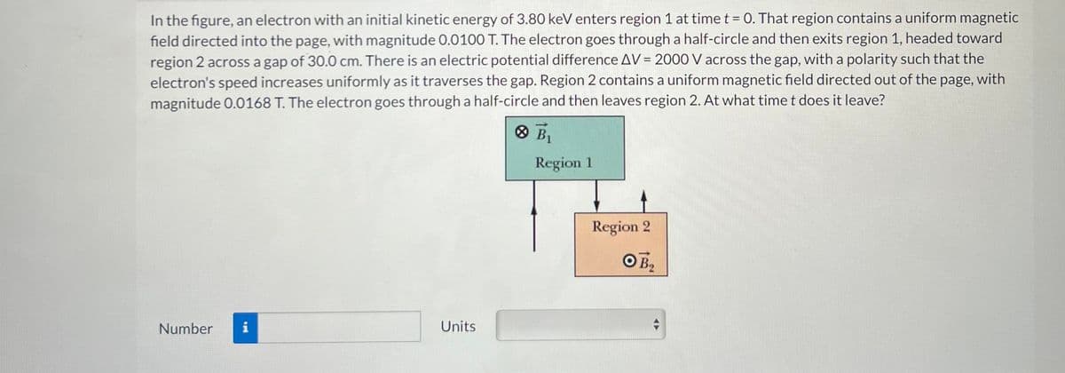 In the figure, an electron with an initial kinetic energy of 3.80 keV enters region 1 at time t = 0. That region contains a uniform magnetic
field directed into the page, with magnitude 0.0100 T. The electron goes through a half-circle and then exits region 1, headed toward
region 2 across a gap of 30.0 cm. There is an electric potential difference AV = 2000 V across the gap, with a polarity such that the
electron's speed increases uniformly as it traverses the gap. Region 2 contains a uniform magnetic field directed out of the page, with
magnitude 0.0168 T. The electron goes through a half-circle and then leaves region 2. At what time t does it leave?
Number i
Units
× B₁
Region 1
Region 2
OB₂