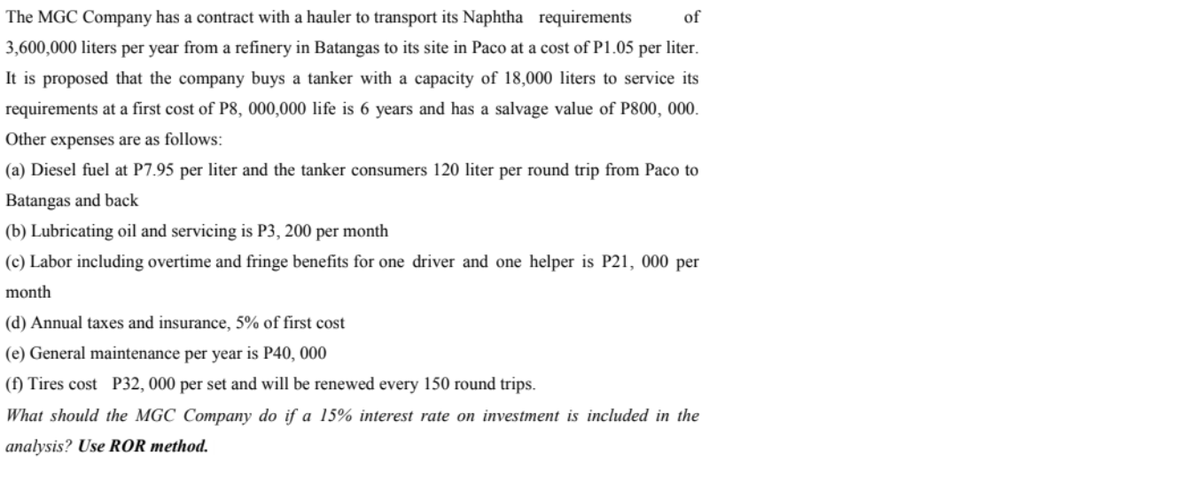 The MGC Company has a contract with a hauler to transport its Naphtha requirements
of
3,600,000 liters per year from a refinery in Batangas to its site in Paco at a cost of P1.05 per liter.
It is proposed that the company buys a tanker with a capacity of 18,000 liters to service its
requirements at a first cost of P8, 000,000 life is 6 years and has a salvage value of P800, 000.
Other expenses are as follows:
(a) Diesel fuel at P7.95 per liter and the tanker consumers 120 liter per round trip from Paco to
Batangas and back
(b) Lubricating oil and servicing is P3, 200 per month
(c) Labor including overtime and fringe benefits for one driver and one helper is P21, 000 per
month
(d) Annual taxes and insurance, 5% of first cost
(e) General maintenance per year is P40, 000
(f) Tires cost P32, 000 per set and will be renewed every 150 round trips.
What should the MGC Company do if a 15% interest rate on investment is included in the
analysis? Use ROR method.
