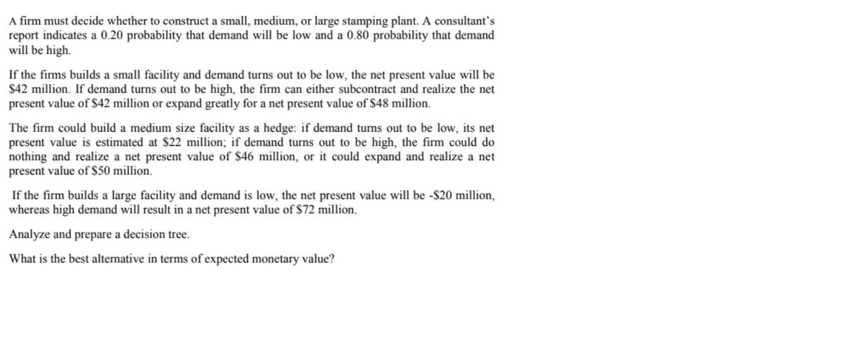 A firm must decide whether to construct a small, medium, or large stamping plant. A consultant’s
report indicates a 0.20 probability that demand will be low and a 0.80 probability that demand
will be high.
If the firms builds a small facility and demand turns out to be low, the net present value will be
$42 million. If demand turns out to be high, the firm can either subcontract and realize the net
present value of S$42 million or expand greatly for a net present value of $48 million.
The firm could build a medium size facility as a hedge: if demand turns out to be low, its net
present value is estimated at $22 million; if demand turns out to be high, the firm could do
nothing and realize a net present value of $46 million, or it could expand and realize a net
present value of $50 million.
If the firm builds a large facility and demand is low, the net present value will be -$20 million,
whereas high demand will result in a net present value of $72 million.
Analyze and prepare a decision tree.
What is the best alternative in terms of expected monetary value?
