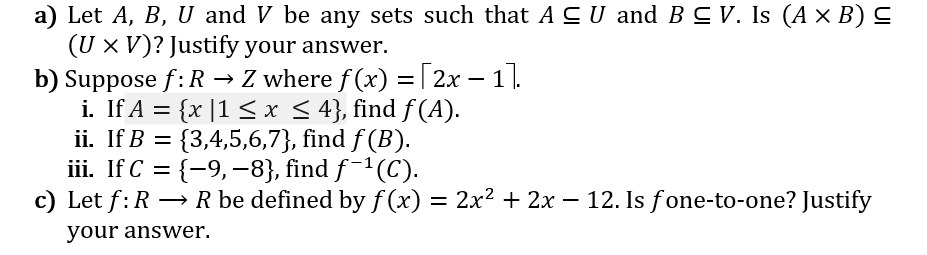 a) Let A, B, U and V be any sets such that A CU and BC V. Is (A × B) C
(U x V)? Justify your answer.
b) Suppose f:R → Z where f(x) = [2x – 11.
i. If A = {x |1 < x < 4}, find f (A).
ii. If B = {3,4,5,6,7}, find f (B).
iii. If C = {-9,-8}, find f¯1(C).
c) Let f:R → R be defined by f (x) = 2x² + 2x – 12. Is fone-to-one? Justify
-
your answer.

