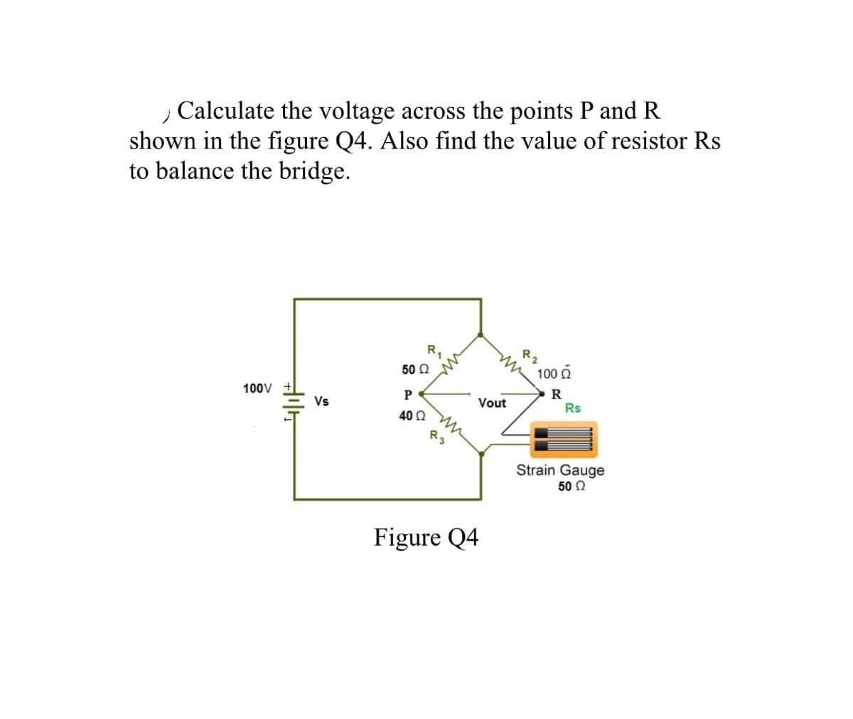 Calculate the voltage across the points P and R
shown in the figure Q4. Also find the value of resistor Rs
to balance the bridge.
R1
R2
50 Ω
100 O
100V
R
Rs
P
Vs
Vout
40 Q
Strain Gauge
50 2
Figure Q4
