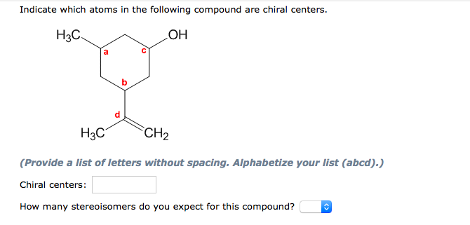 Indicate which atoms in the following compound are chiral centers.
H3C.
HO
a
H3C
CH2
(Provide a list of letters without spacing. Alphabetize your list (abcd).)
Chiral centers:
How many stereoisomers do you expect for this compound?
