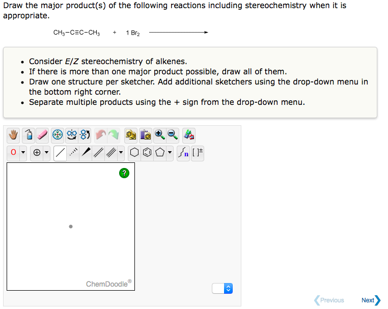 Draw the major product(s) of the following reactions including stereochemistry when it is
appropriate.
CH3-CEC-CH3
1 Br₂
Consider E/Z stereochemistry of alkenes.
• If there is more than one major product possible, draw all of them.
• Draw one structure per sketcher. Add additional sketchers using the drop-down menu in
the bottom right corner.
• Separate multiple products using the + sign from the drop-down menu.
**85
?
Ⓡ
2000 [
ChemDoodle
Previous
Next