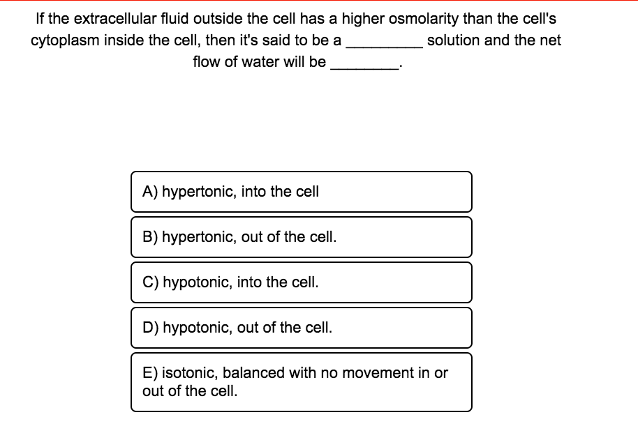 If the extracellular fluid outside the cell has a higher osmolarity than the cell's
cytoplasm inside the cell, then it's said to be a
solution and the net
flow of water will be
A) hypertonic, into the cell
B) hypertonic, out of the cell.
C) hypotonic, into the cell.
D) hypotonic, out of the cell.
E) isotonic, balanced with no movement in or
out of the cell.
