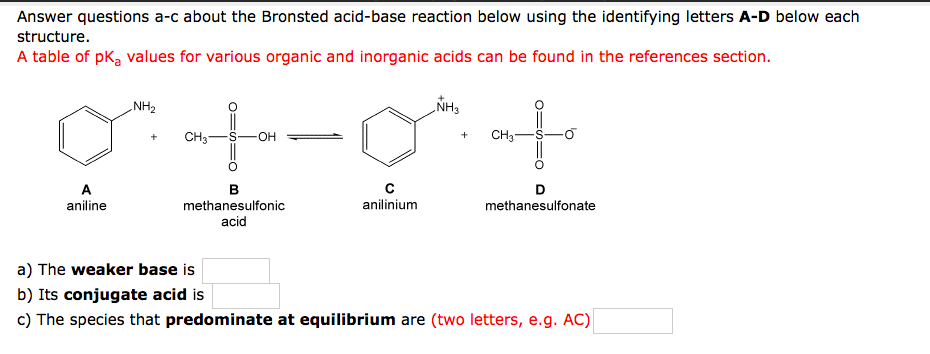 Answer questions a-c about the Bronsted acid-base reaction below using the identifying letters A-D below each
structure.
A table of pk, values for various organic and inorganic acids can be found in the references section.
NH3
to
NH2
CH3-
он
CH3-
A
aniline
в
methanesulfonic
anilinium
methanesulfonate
acid
a) The weaker base is
b) Its conjugate acid is
c) The species that predominate at equilibrium are (two letters, e.g. AC)
