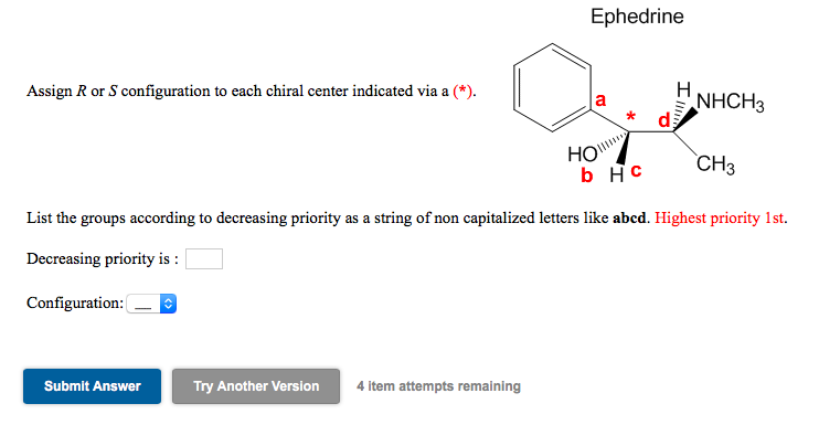 Ephedrine
H
NHCH3
Assign R or S configuration to each chiral center indicated via a (*).
HO
b Hc
CH3
List the groups according to decreasing priority as a string of non capitalized letters like abcd. Highest priority 1st.
Decreasing priority is :
Configuration: (
Submit Answer
Try Another Version
4 item attempts remaining
