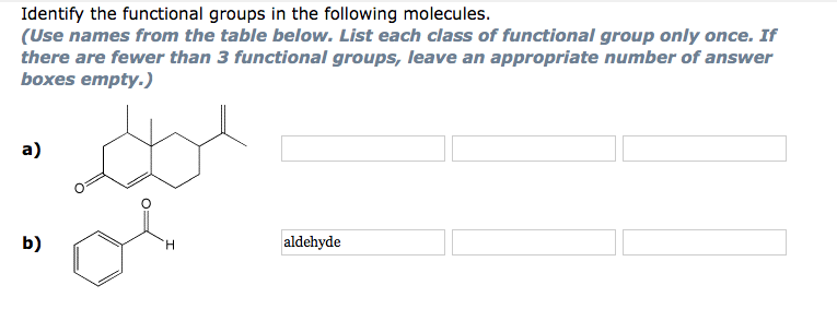 Identify the functional groups in the following molecules.
(Use names from the table below. List each class of functional group only once. If
there are fewer than 3 functional groups, leave an appropriate number of answer
boxes empty.)
a)
b)
H
aldehyde