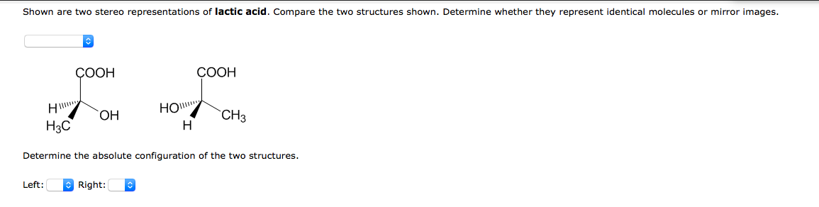 Shown are two stereo representations of lactic acid. Compare the two structures shown. Determine whether they represent identical molecules or mirror images.
СООН
COOH
HO.
CH3
H3C
H
Determine the absolute configuration of the two structures.
Left:
O Right:
