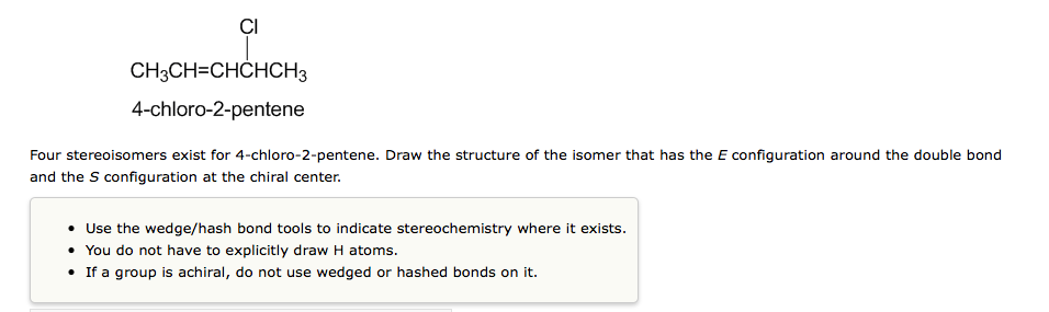 ÇI
CH3CH=CHCHCH3
4-chloro-2-pentene
Four stereoisomers exist for 4-chloro-2-pentene. Draw the structure of the isomer that has the E configuration around the double bond
and the S configuration at the chiral center.
• Use the wedge/hash bond tools to indicate stereochemistry where it exists.
• You do not have to explicitly draw H atoms.
• If a group is achiral, do not use wedged or hashed bonds on it.
