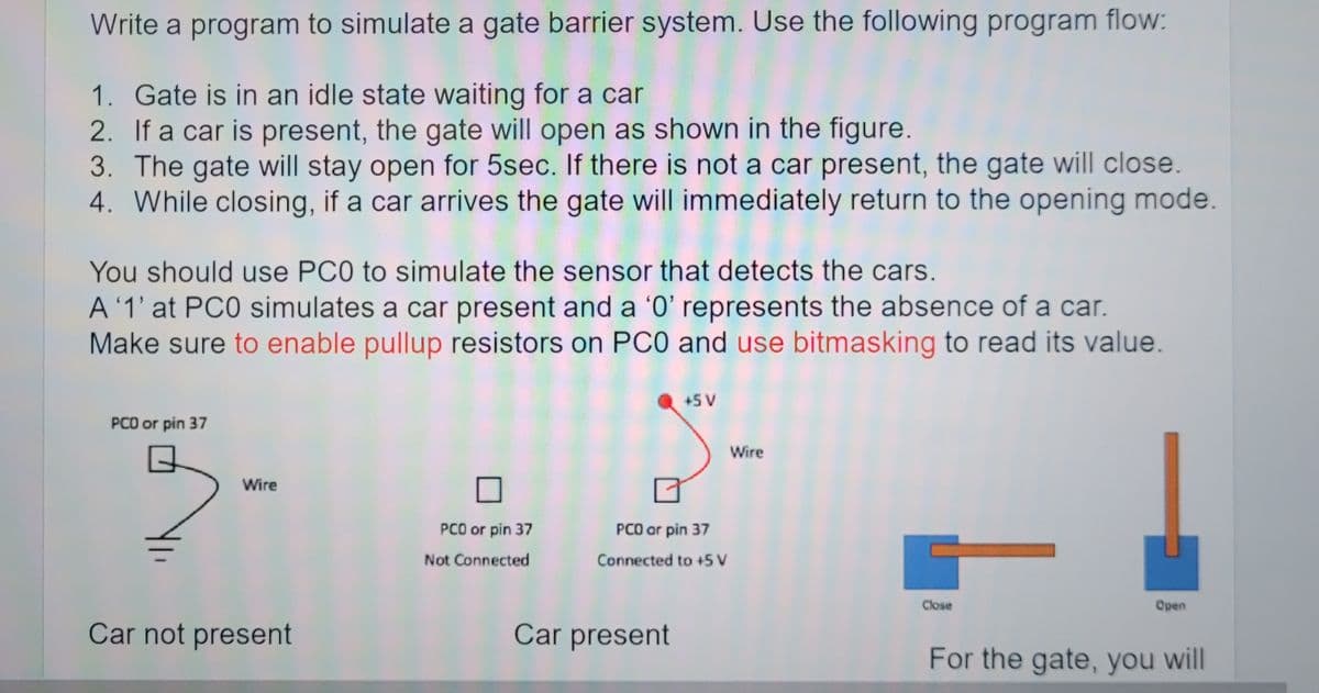 Write a program to simulate a gate barrier system. Use the following program flow:
1. Gate is in an idle state waiting for a car
2. If a car is present, the gate will open as shown in the figure.
3. The gate will stay open for 5sec. If there is not a car present, the gate will close.
4. While closing, if a car arrives the gate will immediately return to the opening mode.
You should use PCO to simulate the sensor that detects the cars.
A '1' at PCO simulates a car present and a '0' represents the absence of a car.
Make sure to enable pullup resistors on PCO and use bitmasking to read its value.
PCO or pin 37
Wire
Car not present
PCO or pin 37
Not Connected
+5 V
PCO or pin 37
Connected to +5 V
Car present
Wire
Close
-
Open
For the gate, you will