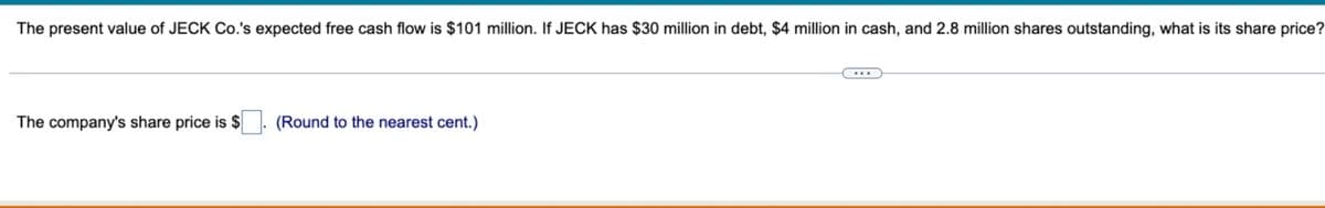 The present value of JECK Co.'s expected free cash flow is $101 million. If JECK has $30 million in debt, $4 million in cash, and 2.8 million shares outstanding, what is its share price?
The company's share price is $
(Round to the nearest cent.)