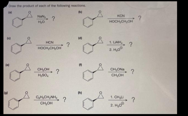Draw the product of each of the following reactions.
(a)
(b)
(c)
(e)
(g)
NaNa
H₂O
?
HCN
HOCH₂CH₂OH
CH₂OH
H₂SO4
H₂ ?
CoH CHÍNH
CH₂OH
?
?
(d)
KCN
HOCH₂CH₂OH
1. LIAIH
2. H₂0
CH₂ONa
CH₂OH
1. CHU
2. H₂0
?
?
?