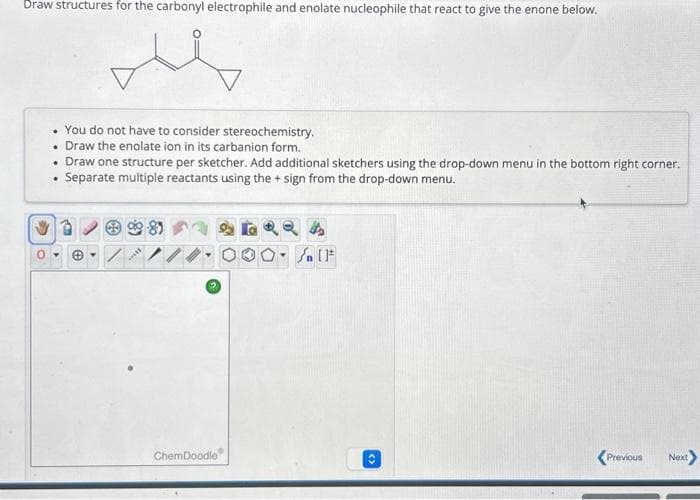 Draw structures for the carbonyl electrophile and enolate nucleophile that react to give the enone below.
me
>
. You do not have to consider stereochemistry.
• Draw the enolate ion in its carbanion form.
Draw one structure per sketcher. Add additional sketchers using the drop-down menu in the bottom right corner.
Separate multiple reactants using the + sign from the drop-down menu.
.
.
D
☺
***
ChemDoodle
Sn [F
O
<Previous Next>