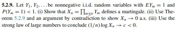 5.2.9. Let Y₁, Y₂, ... be nonnegative i.i.d. random variables with EY = 1 and
P(Ym = 1) < 1. (i) Show that Xn = m≤n Ym defines a martingale. (ii) Use The-
orem 5.2.9 and an argument by contradiction to show X₂ → 0 a.s. (iii) Use the
strong law of large numbers to conclude (1/n)log X₂ → c < 0.
n