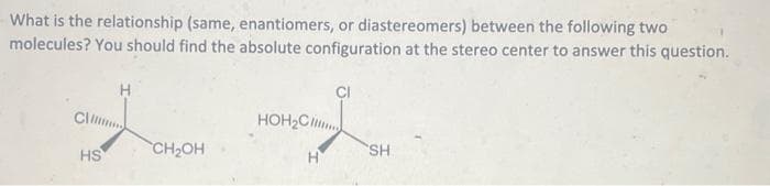 What is the relationship (same, enantiomers, or diastereomers) between the following two
molecules? You should find the absolute configuration at the stereo center to answer this question.
H
CH...
HS
CH₂OH
HOH₂C
H
SH