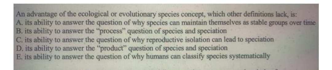 An advantage of the ecological or evolutionary species concept, which other definitions lack, is:
A. its ability to answer the question of why species can maintain themselves as stable groups over time
B. its ability to answer the "process" question of species and speciation
C. its ability to answer the question of why reproductive isolation can lead to speciation
D. its ability to answer the "product" question of species and speciation
E. its ability to answer the question of why humans can classify species systematically
