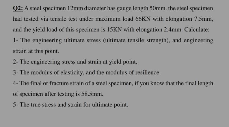 Q2: A steel specimen 12mm diameter has gauge length 50mm. the steel specimen
had tested via tensile test under maximum load 66KN with elongation 7.5mm,
and the yield load of this specimen is 15KN with elongation 2.4mm. Calculate:
1- The engineering ultimate stress (ultimate tensile strength), and engineering
strain at this point.
2- The engineering stress and strain at yield point.
3- The modulus of elasticity, and the modulus of resilience.
4- The final or fracture strain of a steel specimen, if you know that the final length
of specimen after testing is 58.5mm.
5- The true stress and strain for ultimate point.
