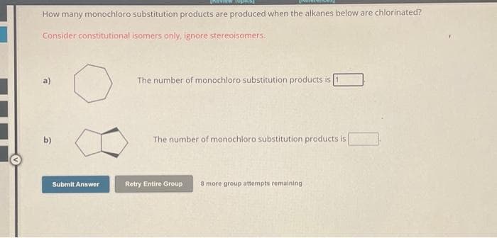 view topics]
How many monochloro substitution products are produced when the alkanes below are chlorinated?
Consider constitutional isomers only, ignore stereoisomers.
☎
b)
Submit Answer
The number of monochloro substitution products is
The number of monochloro substitution products is
Retry Entire Group 8 more group attempts remaining