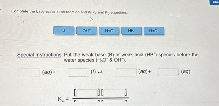 Complete the base-association reaction and its Kc and Kb equations.
4
B
(aq) +
OH™
Kc =
H₂O
Special Instructions: Put the weak base (B) or weak acid (HB) species before the
water species (H₂O* & OH").
(1) =
][
HB
H3O*
(aq) +
(aq)
Che-