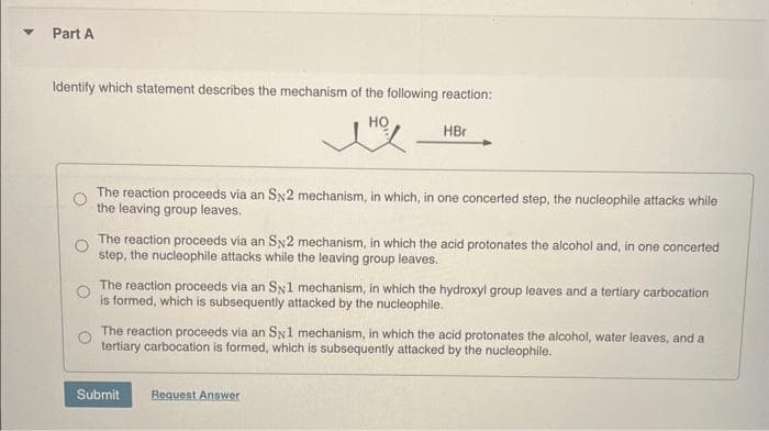 Part A
Identify which statement describes the mechanism of the following reaction:
HO
The reaction proceeds via an SN2 mechanism, in which, in one concerted step, the nucleophile attacks while
the leaving group leaves.
HBr
The reaction proceeds via an SN2 mechanism, in which the acid protonates the alcohol and, in one concerted
step, the nucleophile attacks while the leaving group leaves.
The reaction proceeds via an SN1 mechanism, in which the hydroxyl group leaves and a tertiary carbocation
is formed, which is subsequently attacked by the nucleophile.
The reaction proceeds via an SN1 mechanism, in which the acid protonates the alcohol, water leaves, and a
tertiary carbocation is formed, which is subsequently attacked by the nucleophile.
Submit
Request Answer