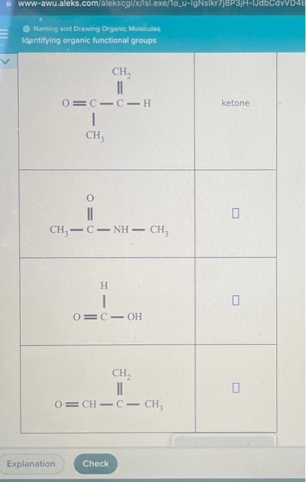 www-awu.aleks.com/alekscgi/x/isl.exe/1o_u-IgNslkr7j8P3JH-1JdbCdvVB4E
Naming and Drawing Organic Molecules
Identifying organic functional groups
Explanation
CH₂
||
0=CIC H
I
CH3
||
CH–C–NH— CH
H
I
0=C-OH
CH₂
||
0=CH-C- CH₂
Check
ketone
0
0