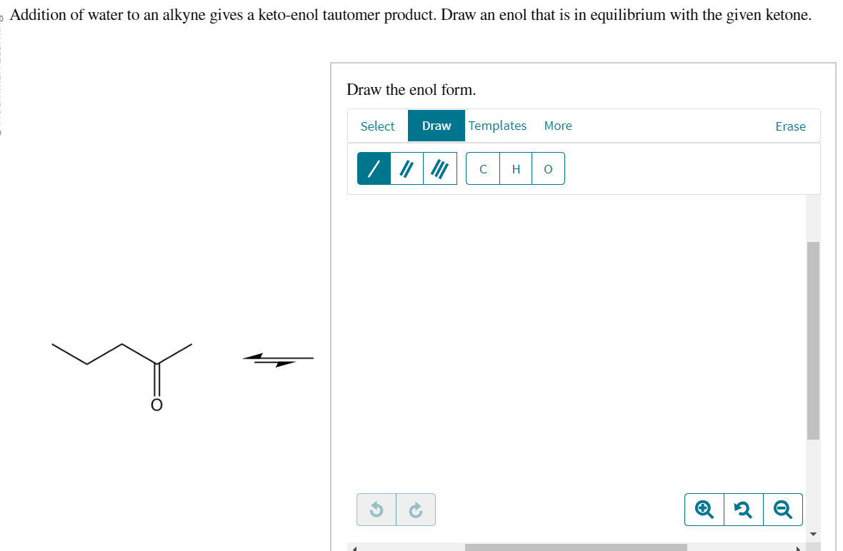 Addition of water to an alkyne gives a keto-enol tautomer product. Draw an enol that is in equilibrium with the given ketone.
Draw the enol form.
Select Draw Templates
/ ||||||
45
More
с H O
Erase
Q2 Q