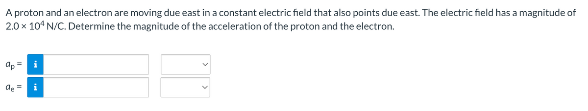 A proton and an electron are moving due east in a constant electric field that also points due east. The electric field has a magnitude of
2.0 × 104 N/C. Determine the magnitude of the acceleration of the proton and the electron.
ар
H
de =
M.