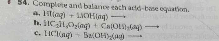 54. Complete and balance each acid-base equation.
a. HI(aq) + LiOH(aq)
b. HC₂H3O2(aq) + Ca(OH)2(aq) →→→
c. HCl(aq) + Ba(OH)₂(aq)
-
--