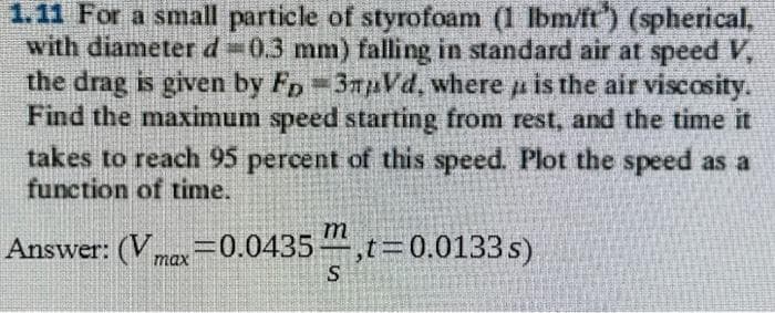 #4
1.11 For a small particle of styrofoam (1 lbm/ft) (spherical,
with diameter d = 0.3 mm) falling in standard air at speed V,
the drag is given by FD-3mVd, where is the air viscosity.
Find the maximum speed starting from rest, and the time it
takes to reach 95 percent of this speed. Plot the speed as a
function of time.
s)
Answer: (Vmax=0.0435",t=0.0133
S