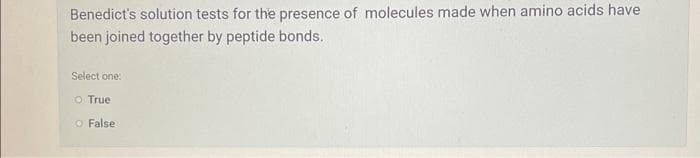 Benedict's solution tests for the presence of molecules made when amino acids have
been joined together by peptide bonds.
Select one:
O True
O False.