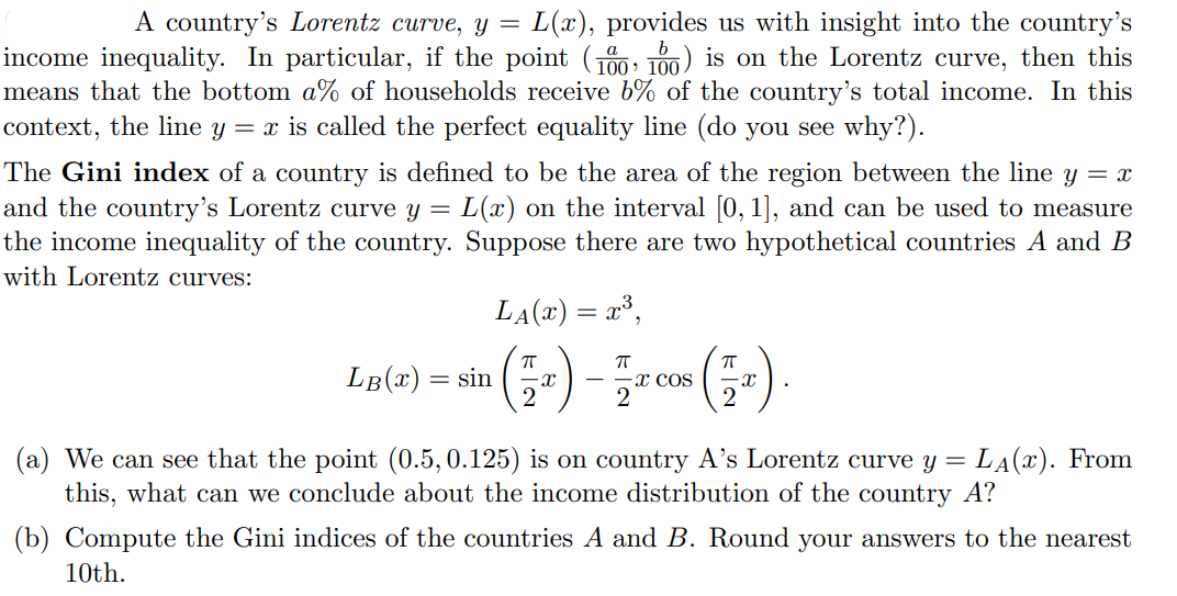A country's Lorentz curve, y = L(x), provides us with insight into the country's
income inequality. In particular, if the point (0; T00) is on the Lorentz curve, then this
means that the bottom a% of households receive b% of the country's total income. In this
context, the line y = x is called the perfect equality line (do you see why?).
The Gini index of a country is defined to be the area of the region between the line y = x
and the country's Lorentz curve y = L(x) on the interval 0, 1], and can be used to measure
the income inequality of the country. Suppose there are two hypothetical countries A and B
with Lorentz curves:
LA(x) = x³,
LB(x)
= sin
-x cos
-x
2
(a) We can see that the point (0.5, 0.125) is on country A's Lorentz curve y = LA(x). From
this, what can we conclude about the income distribution of the country A?
(b) Compute the Gini indices of the countries A and B. Round your answers to the nearest
10th.
