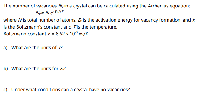 The number of vacancies N, in a crystal can be calculated using the Arrhenius equation:
N₁ = Ne Ev / KT
where N is total number of atoms, Ev is the activation energy for vacancy formation, and k
is the Boltzmann's constant and Tis the temperature.
Boltzmann constant k = 8.62 x 10¹5 ev/K
a) What are the units of 7?
b) What are the units for Ev?
c) Under what conditions can a crystal have no vacancies?