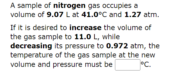 A sample of nitrogen gas occupies a
volume of 9.07 L at 41.0°C and 1.27 atm.
If it is desired to increase the volume of
the gas sample to 11.0 L, while
decreasing its pressure to 0.972 atm, the
temperature of the gas sample at the new
volume and pressure must be
°C.