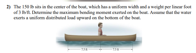 2) The 150 lb sits in the center of the boat, which has a uniform width and a weight per linear foot
of 3 lb/ft. Determine the maximum bending moment exerted on the boat. Assume that the water
exerts a uniform distributed load upward on the bottom of the boat.
7.5 ft
7.5 ft