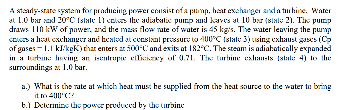 A steady-state system for producing power consist of a pump, heat exchanger and a turbine. Water
at 1.0 bar and 20°C (state 1) enters the adiabatic pump and leaves at 10 bar (state 2). The pump
draws 110 kW of power, and the mass flow rate of water is 45 kg/s. The water leaving the pump
enters a heat exchanger and heated at constant pressure to 400°C (state 3) using exhaust gases (Cp
of gases = 1.1 kJ/kgK) that enters at 500°C and exits at 182°C. The steam is adiabatically expanded
in a turbine having an isentropic efficiency of 0.71. The turbine exhausts (state 4) to the
surroundings at 1.0 bar.
a.) What is the rate at which heat must be supplied from the heat source to the water to bring
it to 400°C?
b.) Determine the power produced by the turbine