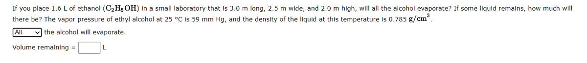 If you place 1.6 L of ethanol (C₂H5OH) in a small laboratory that is 3.0 m long, 2.5 m wide, and 2.0 m high, will all the alcohol evaporate? If some liquid remains, how much will
there be? The vapor pressure of ethyl alcohol at 25 °C is 59 mm Hg, and the density of the liquid at this temperature is 0.785 g/cm³.
All
the alcohol will evaporate.
Volume remaining =
