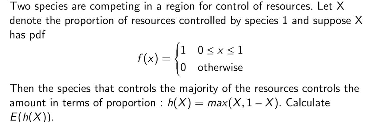 Two species are competing in a region for control of resources. Let X
denote the proportion of resources controlled by species 1 and suppose X
has pdf
f(x)
=
1
0
0≤x≤1
otherwise
Then the species that controls the majority of the resources controls the
amount in terms of proportion : h(X) = max(X, 1 – X). Calculate
E(h(X)).