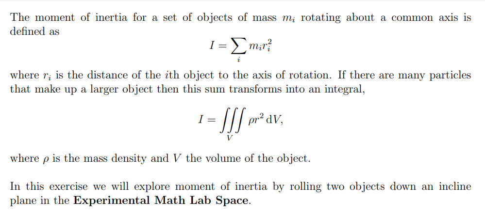 The moment of inertia for a set of objects of mass m; rotating about a common axis is
defined as
1 = Σm₁r?
2
where r, is the distance of the ith object to the axis of rotation. If there are many particles
that make up a larger object then this sum transforms into an integral,
4-fff or a.
I =
dV,
V
where p is the mass density and V the volume of the object.
In this exercise we will explore moment of inertia by rolling two objects down an incline
plane in the Experimental Math Lab Space.