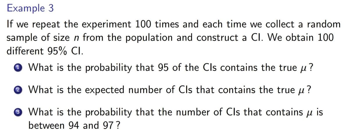 Example 3
If we repeat the experiment 100 times and each time we collect a random
sample of size n from the population and construct a Cl. We obtain 100
different 95% CI.
1 What is the probability that 95 of the Cls contains the true ?
3
What is the expected number of Cls that contains the true μ?
What is the probability that the number of Cls that contains μ is
between 94 and 97?