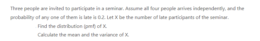 Three people are invited to participate in a seminar. Assume all four people arrives independently, and the
probability of any one of them is late is 0.2. Let X be the number of late participants of the seminar.
Find the distribution (pmf) of X.
Calculate the mean and the variance of X.
