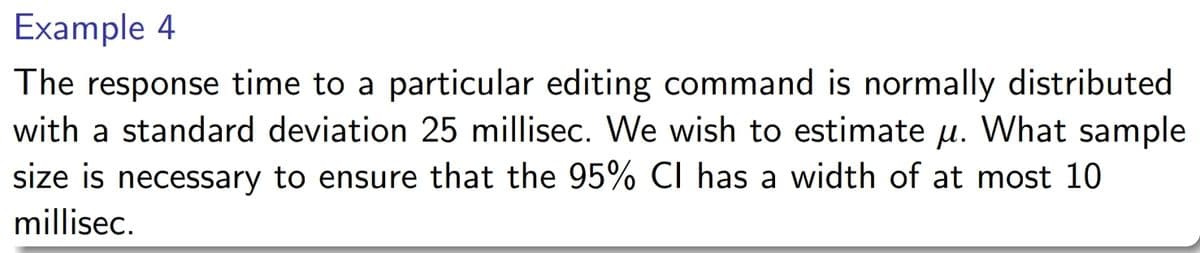 Example 4
The response time to a particular editing command is normally distributed
with a standard deviation 25 millisec. We wish to estimate µ. What sample
size is necessary to ensure that the 95% CI has a width of at most 10
millisec.