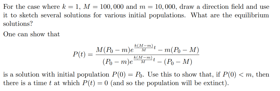 10, 000, draw a direction field and use
For the case where k = 1, M = 100, 000 and m =
it to sketch several solutions for various initial populations. What are the equilibrium
solutions?
One can show that
k(М-т),
M(Po – m)e
(Ро — т)е
t.
т(Ро — М)
M
P(t) =
k(М-т)
t
M
– (Po – M)
is a solution with initial population P(0) = Po. Use this to show that, if P(0) < m, then
there is a time t at which P(t) = 0 (and so the population will be extinct).
