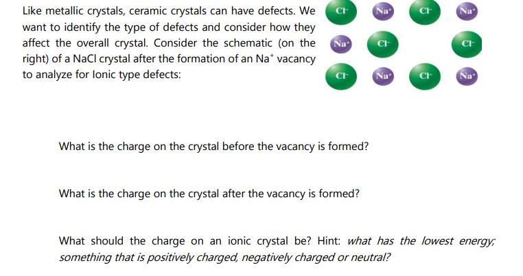 Like metallic crystals, ceramic crystals can have defects. We
want to identify the type of defects and consider how they
affect the overall crystal. Consider the schematic (on the
right) of a NaCl crystal after the formation of an Na* vacancy
to analyze for lonic type defects:
CH
Na
CI
What is the charge on the crystal before the vacancy is formed?
What is the charge on the crystal after the vacancy is formed?
Na
CI
Na
Cr
CI
Na
CI
Na
What should the charge on an ionic crystal be? Hint: what has the lowest energy;
something that is positively charged, negatively charged or neutral?