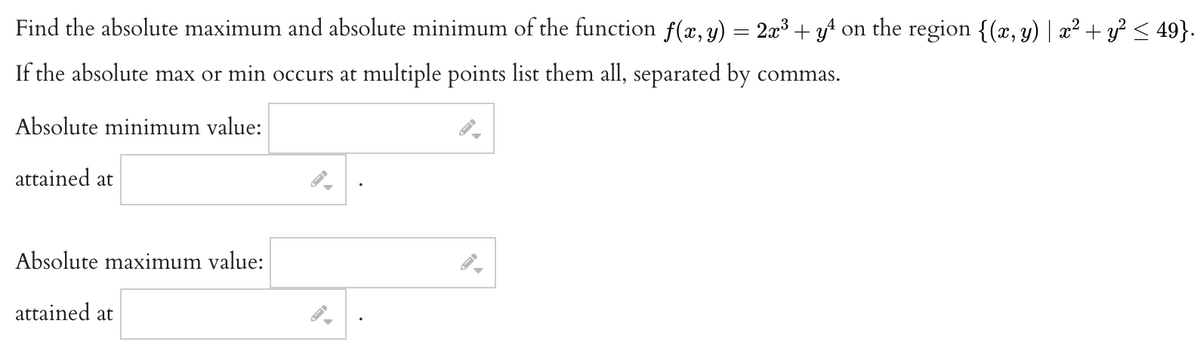 Find the absolute maximum and absolute minimum of the function f(x, y) = 2x³ + y² on the region {(x, y) | x² + y² ≤ 49}.
If the absolute max or min occurs at multiple points list them all, separated by commas.
Absolute minimum value:
attained at
Absolute maximum value:
attained at
. چه