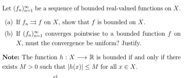 Let (fn) be a sequence of bounded real-valued functions on X.
(a) If fn⇒ f on X, show that f is bounded on X.
(b) If (fn)1 converges pointwise to a bounded function f on
X, must the convergence be uniform? Justify.
Note: The function h: X→→ R is bounded if and only if there
exists M >0 such that h(x)| ≤ M for all x € X.