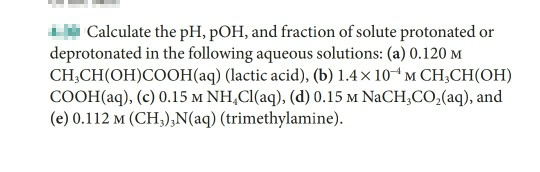 Calculate the pH, pOH, and fraction of solute protonated or
deprotonated in the following aqueous solutions: (a) 0.120 M
CH;CH(OH)COOH(aq) (lactic acid), (b) 1.4× 10“M CH;CH(OH)
COOH(aq), (c) 0.15 M NH,CI(aq), (d) 0.15 m NaCH;CO,(aq), and
(e) 0.112 m (CH;),N(aq) (trimethylamine).
