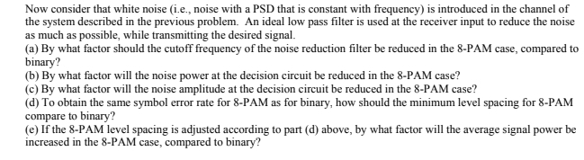 Now consider that white noise (i.e., noise with a PSD that is constant with frequency) is introduced in the channel of
the system described in the previous problem. An ideal low pass filter is used at the receiver input to reduce the noise
as much as possible, while transmitting the desired signal.
(a) By what factor should the cutoff frequency of the noise reduction filter be reduced in the 8-PAM case, compared to
binary?
(b) By what factor will the noise power at the decision circuit be reduced in the 8-PAM case?
(c) By what factor will the noise amplitude at the decision circuit be reduced in the 8-PAM case?
(d) To obtain the same symbol error rate for 8-PAM as for binary, how should the minimum level spacing for 8-PAM
compare to binary?
(e) If the 8-PAM level spacing is adjusted according to part (d) above, by what factor will the average signal power be
increased in the 8-PAM case, compared to binary?